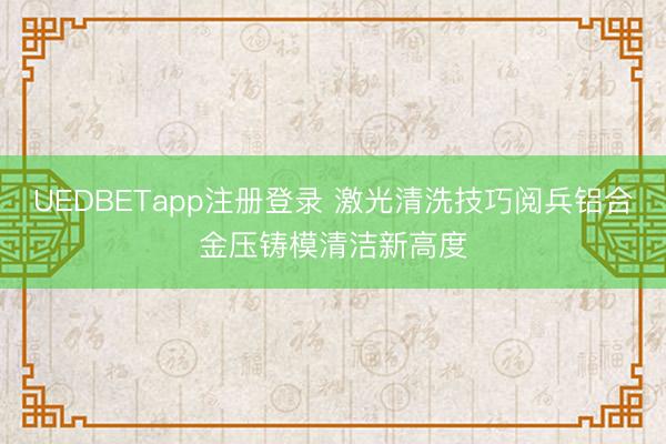 UEDBETapp注册登录 激光清洗技巧阅兵铝合金压铸模清洁新高度