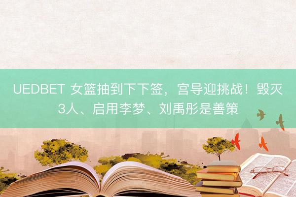 UEDBET 女篮抽到下下签，宫导迎挑战！毁灭3人、启用李梦、刘禹彤是善策